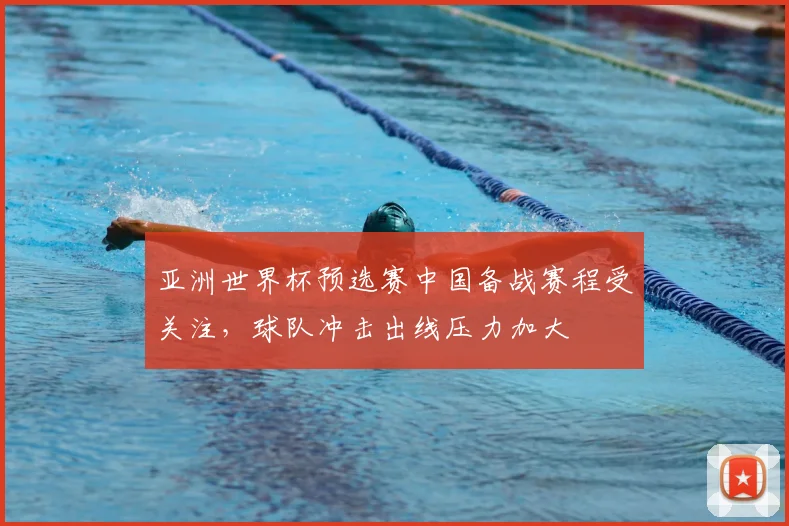 亚洲世界杯预选赛中国备战赛程受关注，球队冲击出线压力加大