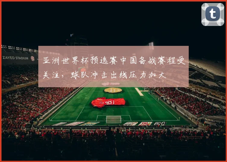 亚洲世界杯预选赛中国备战赛程受关注，球队冲击出线压力加大