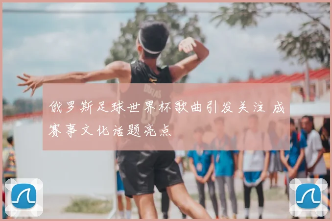 俄罗斯足球世界杯歌曲引发关注 成赛事文化话题亮点