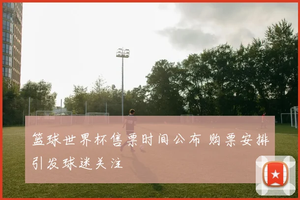 篮球世界杯售票时间公布 购票安排引发球迷关注
