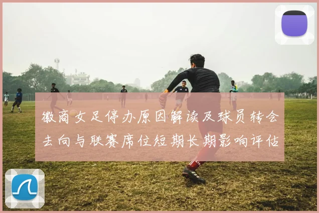 徽商女足停办原因解读及球员转会去向与联赛席位短期长期影响评估
