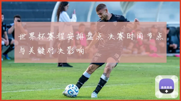 世界杯赛程安排盘点 决赛时间节点与关键对决影响