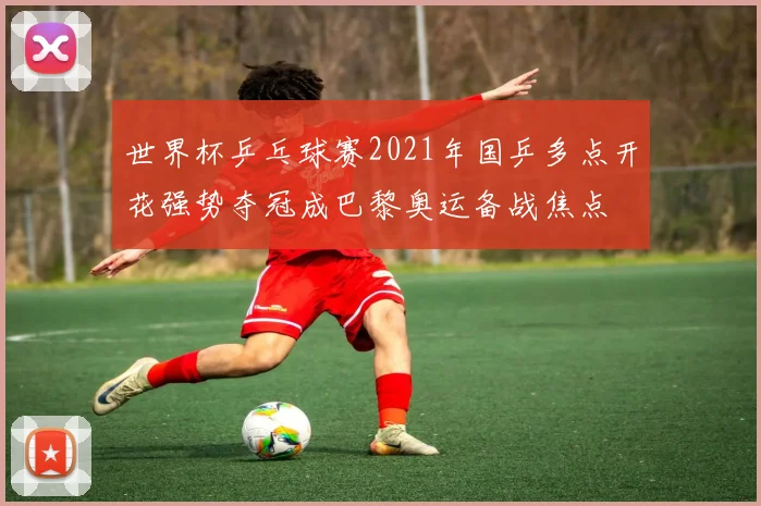 世界杯乒乓球赛2021年国乒多点开花强势夺冠成巴黎奥运备战焦点