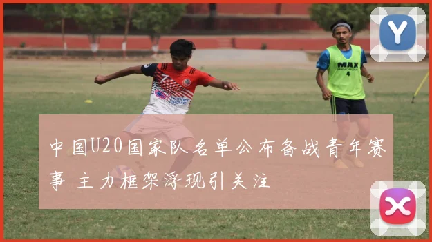 中国U20国家队名单公布备战青年赛事 主力框架浮现引关注