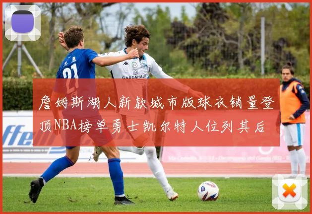 詹姆斯湖人新款城市版球衣销量登顶NBA榜单勇士凯尔特人位列其后