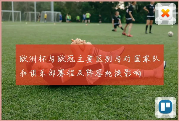 欧洲杯与欧冠主要区别与对国家队和俱乐部赛程及阵容轮换影响