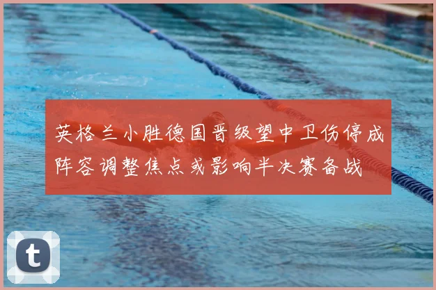 英格兰小胜德国晋级望中卫伤停成阵容调整焦点或影响半决赛备战