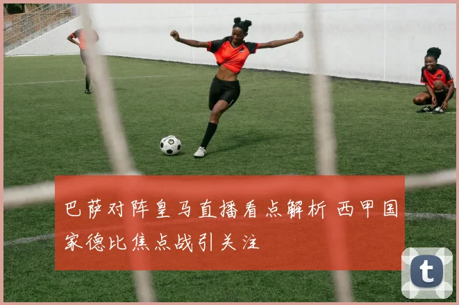 巴萨对阵皇马直播看点解析 西甲国家德比焦点战引关注