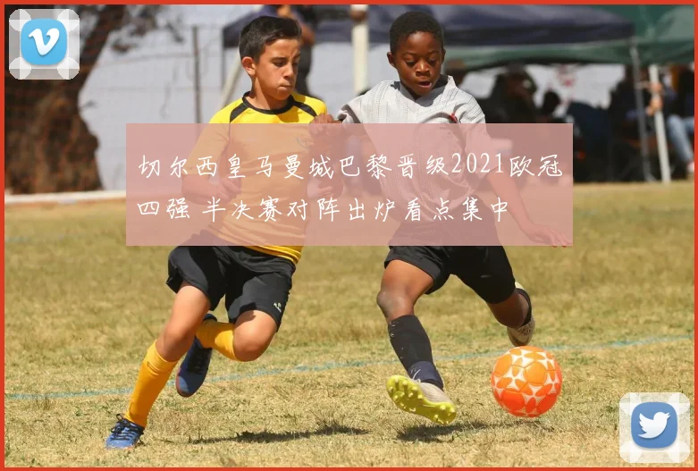 切尔西皇马曼城巴黎晋级2021欧冠四强 半决赛对阵出炉看点集中