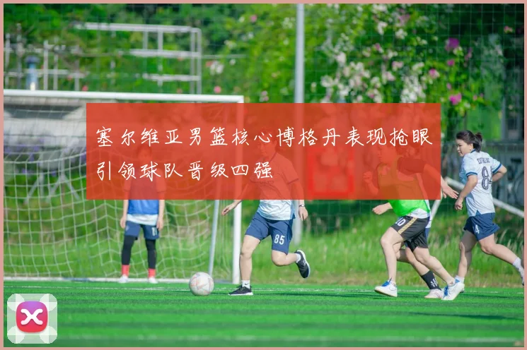 塞尔维亚男篮核心博格丹表现抢眼引领球队晋级四强