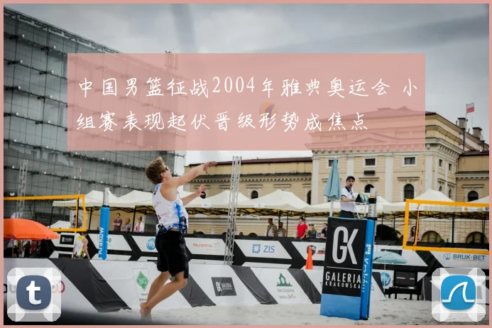 中国男篮征战2004年雅典奥运会 小组赛表现起伏晋级形势成焦点