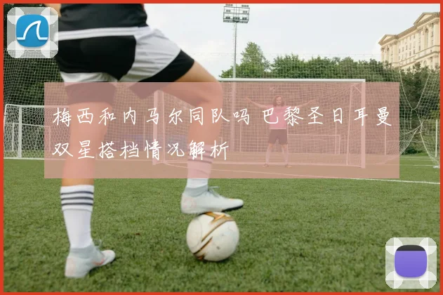 梅西和内马尔同队吗 巴黎圣日耳曼双星搭档情况解析