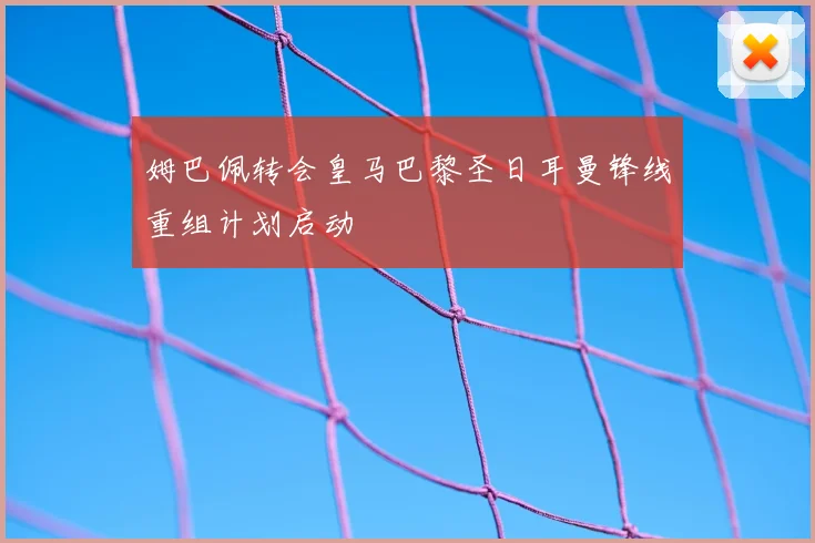 姆巴佩转会皇马巴黎圣日耳曼锋线重组计划启动