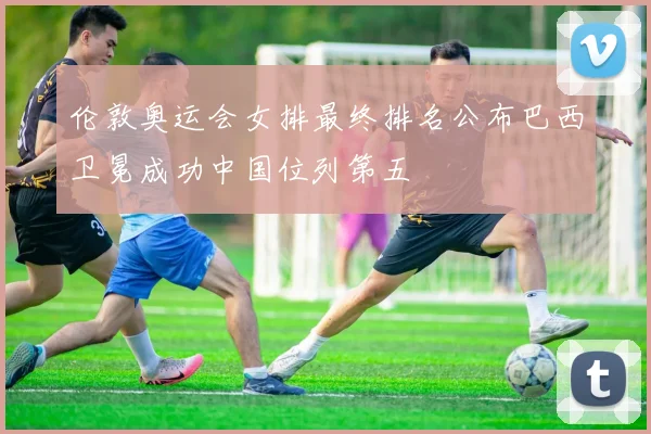 伦敦奥运会女排最终排名公布巴西卫冕成功中国位列第五