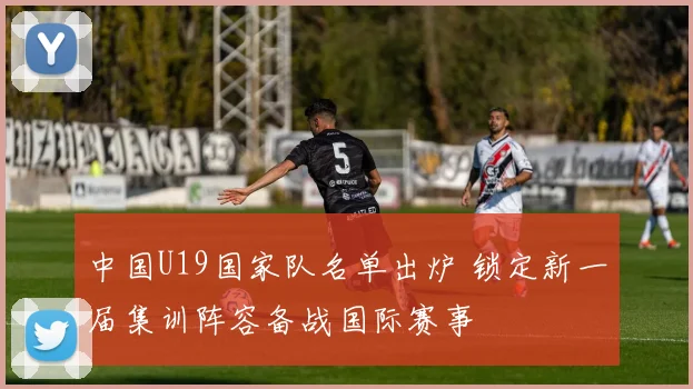 中国U19国家队名单出炉 锁定新一届集训阵容备战国际赛事