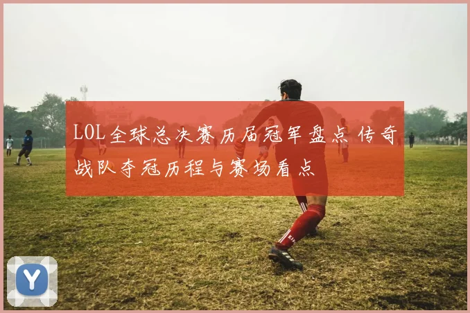 LOL全球总决赛历届冠军盘点 传奇战队夺冠历程与赛场看点