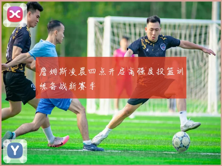 詹姆斯凌晨四点开启高强度投篮训练备战新赛季