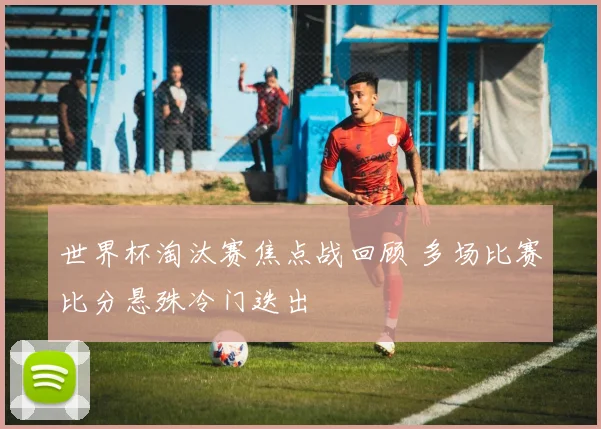 世界杯淘汰赛焦点战回顾 多场比赛比分悬殊冷门迭出