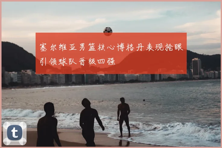 塞尔维亚男篮核心博格丹表现抢眼引领球队晋级四强