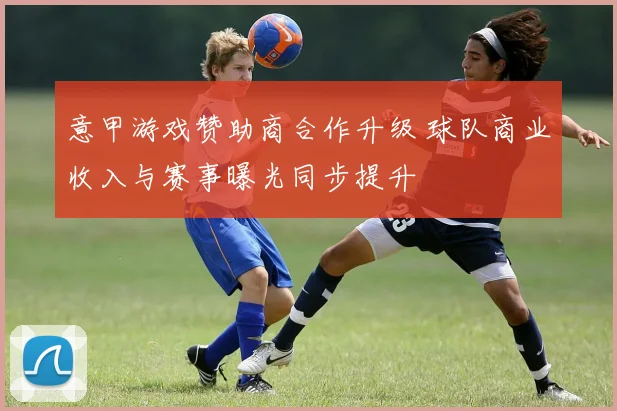 意甲游戏赞助商合作升级 球队商业收入与赛事曝光同步提升