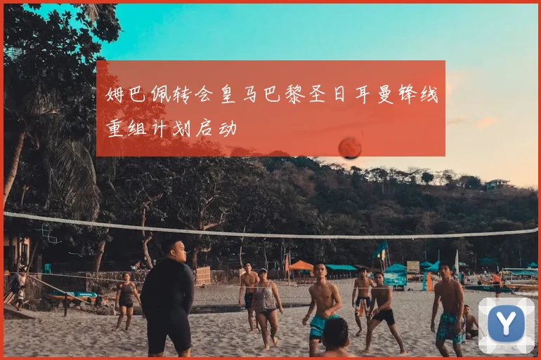 姆巴佩转会皇马巴黎圣日耳曼锋线重组计划启动