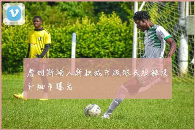 詹姆斯湖人新款城市版球衣短裤设计细节曝光