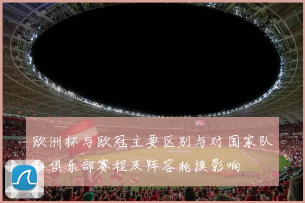 欧洲杯与欧冠主要区别与对国家队和俱乐部赛程及阵容轮换影响